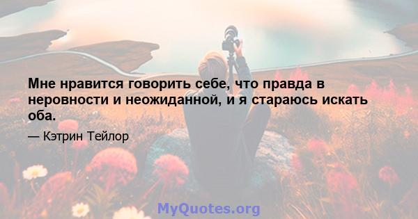 Мне нравится говорить себе, что правда в неровности и неожиданной, и я стараюсь искать оба.