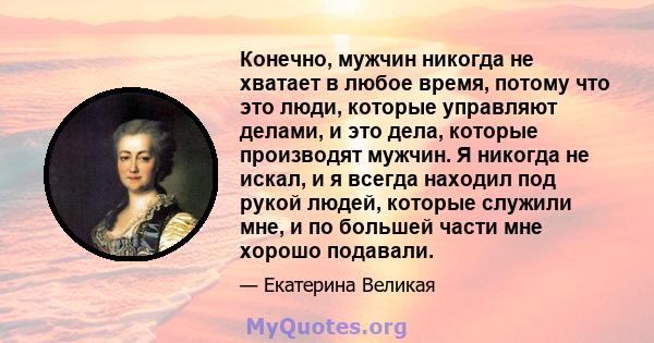 Конечно, мужчин никогда не хватает в любое время, потому что это люди, которые управляют делами, и это дела, которые производят мужчин. Я никогда не искал, и я всегда находил под рукой людей, которые служили мне, и по