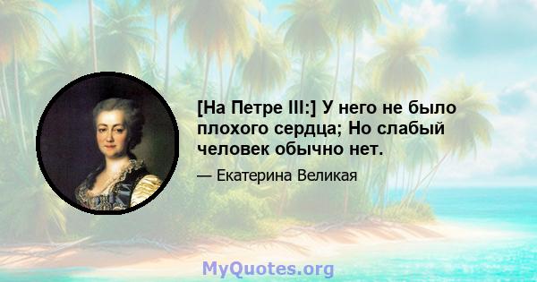 [На Петре III:] У него не было плохого сердца; Но слабый человек обычно нет.