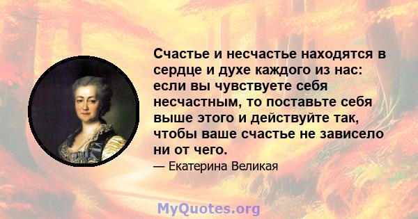 Счастье и несчастье находятся в сердце и духе каждого из нас: если вы чувствуете себя несчастным, то поставьте себя выше этого и действуйте так, чтобы ваше счастье не зависело ни от чего.