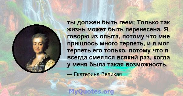 ты должен быть геем; Только так жизнь может быть перенесена. Я говорю из опыта, потому что мне пришлось много терпеть, и я мог терпеть его только, потому что я всегда смеялся всякий раз, когда у меня была такая