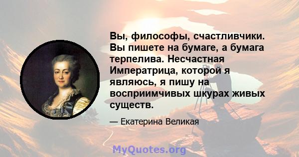 Вы, философы, счастливчики. Вы пишете на бумаге, а бумага терпелива. Несчастная Императрица, которой я являюсь, я пишу на восприимчивых шкурах живых существ.