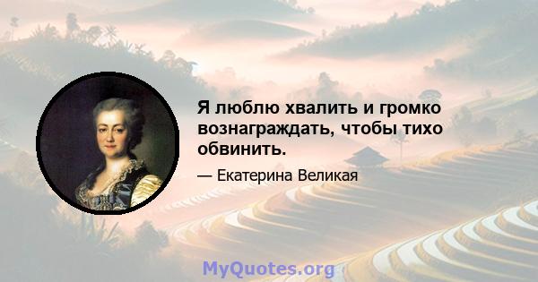 Я люблю хвалить и громко вознаграждать, чтобы тихо обвинить.