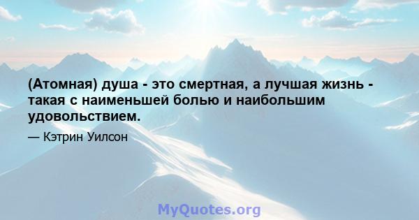 (Атомная) душа - это смертная, а лучшая жизнь - такая с наименьшей болью и наибольшим удовольствием.