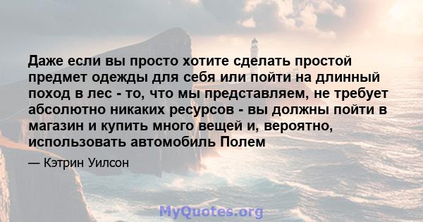 Даже если вы просто хотите сделать простой предмет одежды для себя или пойти на длинный поход в лес - то, что мы представляем, не требует абсолютно никаких ресурсов - вы должны пойти в магазин и купить много вещей и,