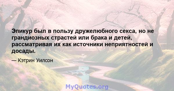 Эпикур был в пользу дружелюбного секса, но не грандиозных страстей или брака и детей, рассматривая их как источники неприятностей и досады.