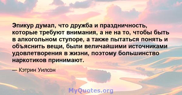 Эпикур думал, что дружба и праздничность, которые требуют внимания, а не на то, чтобы быть в алкогольном ступоре, а также пытаться понять и объяснить вещи, были величайшими источниками удовлетворения в жизни, поэтому