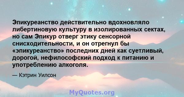 Эпикуреанство действительно вдохновляло либертиновую культуру в изолированных сектах, но сам Эпикур отверг этику сенсорной снисходительности, и он отрегнул бы «эпикуреанство» последних дней как суетливый, дорогой,