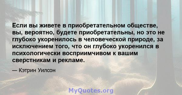 Если вы живете в приобретательном обществе, вы, вероятно, будете приобретательны, но это не глубоко укоренилось в человеческой природе, за исключением того, что он глубоко укоренился в психологически восприимчивом к