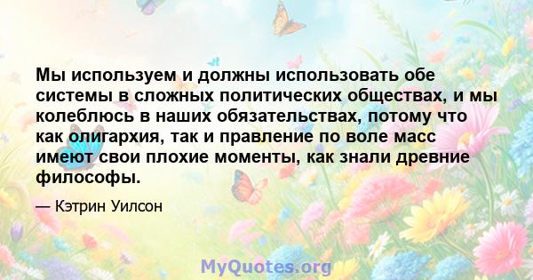 Мы используем и должны использовать обе системы в сложных политических обществах, и мы колеблюсь в наших обязательствах, потому что как олигархия, так и правление по воле масс имеют свои плохие моменты, как знали