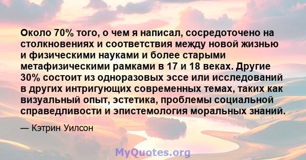 Около 70% того, о чем я написал, сосредоточено на столкновениях и соответствия между новой жизнью и физическими науками и более старыми метафизическими рамками в 17 и 18 веках. Другие 30% состоит из одноразовых эссе или 