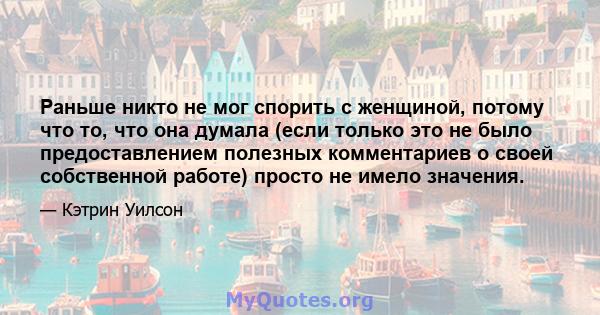 Раньше никто не мог спорить с женщиной, потому что то, что она думала (если только это не было предоставлением полезных комментариев о своей собственной работе) просто не имело значения.