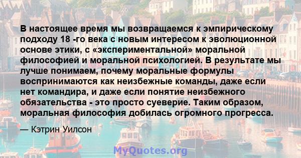 В настоящее время мы возвращаемся к эмпирическому подходу 18 -го века с новым интересом к эволюционной основе этики, с «экспериментальной» моральной философией и моральной психологией. В результате мы лучше понимаем,