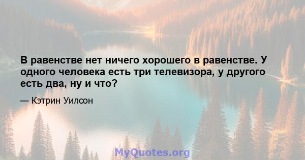 В равенстве нет ничего хорошего в равенстве. У одного человека есть три телевизора, у другого есть два, ну и что?