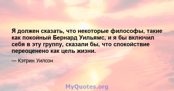 Я должен сказать, что некоторые философы, такие как покойный Бернард Уильямс, и я бы включил себя в эту группу, сказали бы, что спокойствие переоценено как цель жизни.