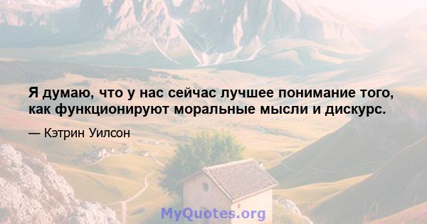 Я думаю, что у нас сейчас лучшее понимание того, как функционируют моральные мысли и дискурс.