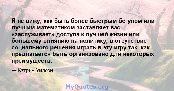 Я не вижу, как быть более быстрым бегуном или лучшим математиком заставляет вас «заслуживает» доступа к лучшей жизни или большему влиянию на политику, в отсутствие социального решения играть в эту игру так, как