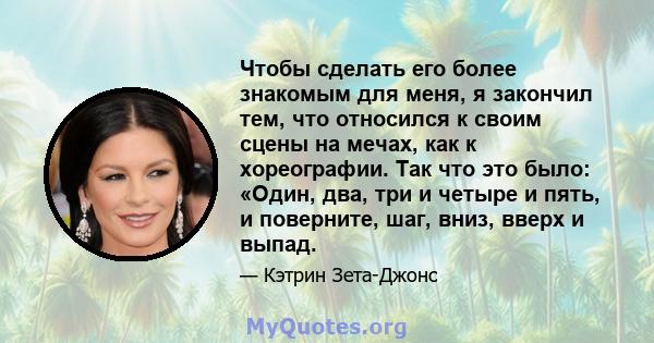 Чтобы сделать его более знакомым для меня, я закончил тем, что относился к своим сцены на мечах, как к хореографии. Так что это было: «Один, два, три и четыре и пять, и поверните, шаг, вниз, вверх и выпад.