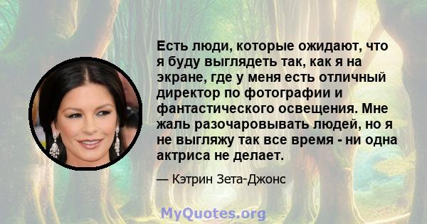 Есть люди, которые ожидают, что я буду выглядеть так, как я на экране, где у меня есть отличный директор по фотографии и фантастического освещения. Мне жаль разочаровывать людей, но я не выгляжу так все время - ни одна