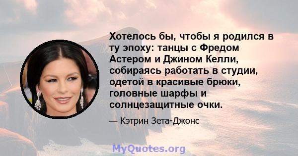 Хотелось бы, чтобы я родился в ту эпоху: танцы с Фредом Астером и Джином Келли, собираясь работать в студии, одетой в красивые брюки, головные шарфы и солнцезащитные очки.