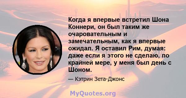 Когда я впервые встретил Шона Коннери, он был таким же очаровательным и замечательным, как я впервые ожидал. Я оставил Рим, думая: даже если я этого не сделаю, по крайней мере, у меня был день с Шоном.