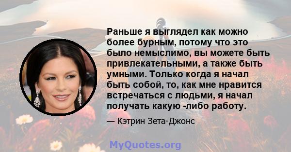 Раньше я выглядел как можно более бурным, потому что это было немыслимо, вы можете быть привлекательными, а также быть умными. Только когда я начал быть собой, то, как мне нравится встречаться с людьми, я начал получать 