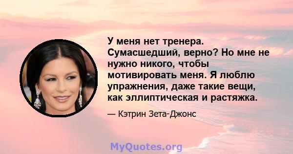 У меня нет тренера. Сумасшедший, верно? Но мне не нужно никого, чтобы мотивировать меня. Я люблю упражнения, даже такие вещи, как эллиптическая и растяжка.