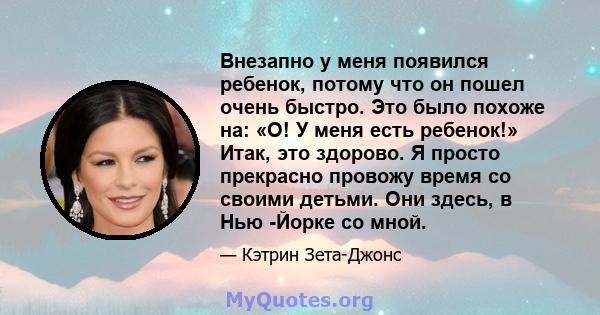 Внезапно у меня появился ребенок, потому что он пошел очень быстро. Это было похоже на: «О! У меня есть ребенок!» Итак, это здорово. Я просто прекрасно провожу время со своими детьми. Они здесь, в Нью -Йорке со мной.