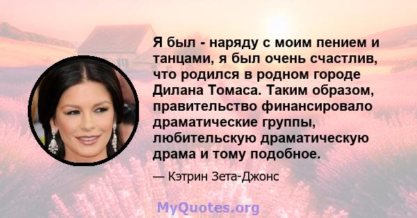 Я был - наряду с моим пением и танцами, я был очень счастлив, что родился в родном городе Дилана Томаса. Таким образом, правительство финансировало драматические группы, любительскую драматическую драма и тому подобное.