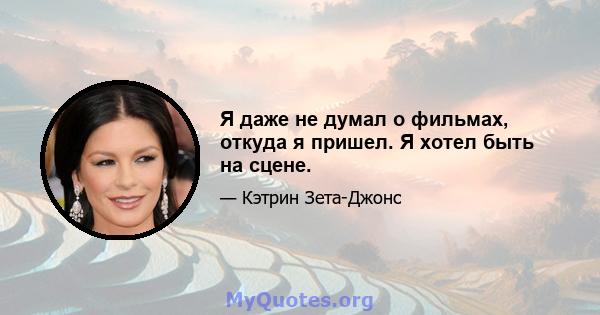 Я даже не думал о фильмах, откуда я пришел. Я хотел быть на сцене.