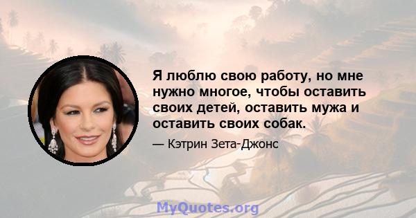 Я люблю свою работу, но мне нужно многое, чтобы оставить своих детей, оставить мужа и оставить своих собак.