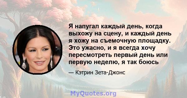 Я напугал каждый день, когда выхожу на сцену, и каждый день я хожу на съемочную площадку. Это ужасно, и я всегда хочу пересмотреть первый день или первую неделю, я так боюсь