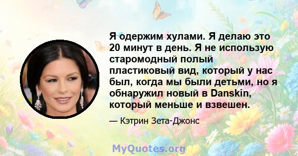 Я одержим хулами. Я делаю это 20 минут в день. Я не использую старомодный полый пластиковый вид, который у нас был, когда мы были детьми, но я обнаружил новый в Danskin, который меньше и взвешен.