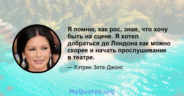 Я помню, как рос, зная, что хочу быть на сцене. Я хотел добраться до Лондона как можно скорее и начать прослушивание в театре.