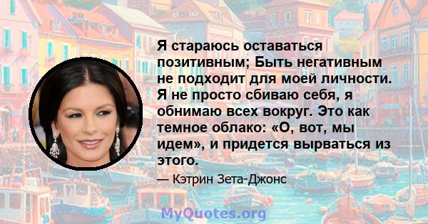 Я стараюсь оставаться позитивным; Быть негативным не подходит для моей личности. Я не просто сбиваю себя, я обнимаю всех вокруг. Это как темное облако: «О, вот, мы идем», и придется вырваться из этого.