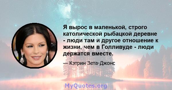 Я вырос в маленькой, строго католической рыбацкой деревне - люди там и другое отношение к жизни, чем в Голливуде - люди держатся вместе.