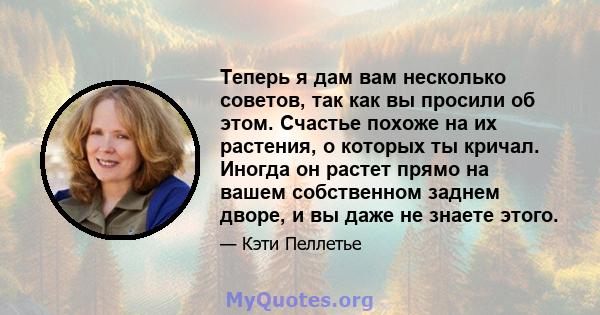 Теперь я дам вам несколько советов, так как вы просили об этом. Счастье похоже на их растения, о которых ты кричал. Иногда он растет прямо на вашем собственном заднем дворе, и вы даже не знаете этого.