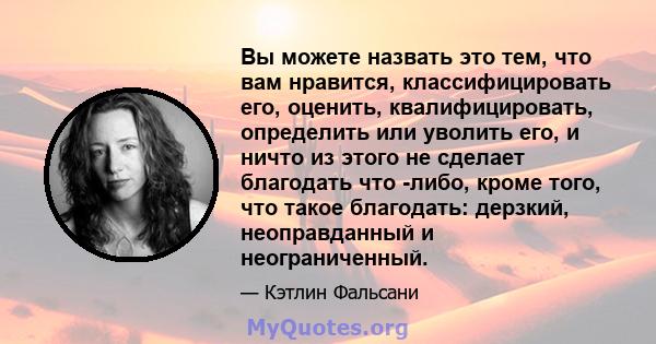 Вы можете назвать это тем, что вам нравится, классифицировать его, оценить, квалифицировать, определить или уволить его, и ничто из этого не сделает благодать что -либо, кроме того, что такое благодать: дерзкий,