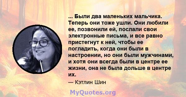 ... Были два маленьких мальчика. Теперь они тоже ушли. Они любили ее, позвонили ей, послали свои электронные письма, и все равно пристегнут к ней, чтобы ее погладить, когда они были в настроении, но они были мужчинами,