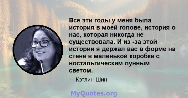 Все эти годы у меня была история в моей голове, история о нас, которая никогда не существовала. И из -за этой истории я держал вас в форме на стене в маленькой коробке с ностальгическим лунным светом.