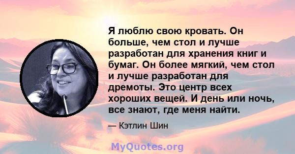 Я люблю свою кровать. Он больше, чем стол и лучше разработан для хранения книг и бумаг. Он более мягкий, чем стол и лучше разработан для дремоты. Это центр всех хороших вещей. И день или ночь, все знают, где меня найти.