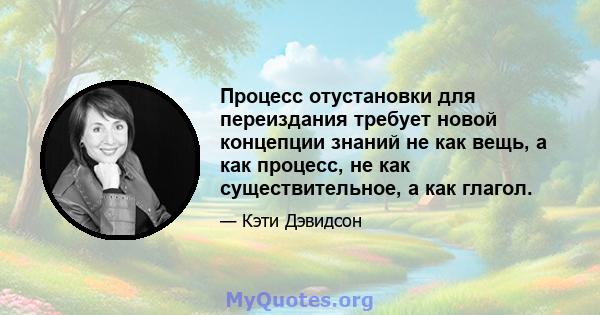 Процесс отустановки для переиздания требует новой концепции знаний не как вещь, а как процесс, не как существительное, а как глагол.