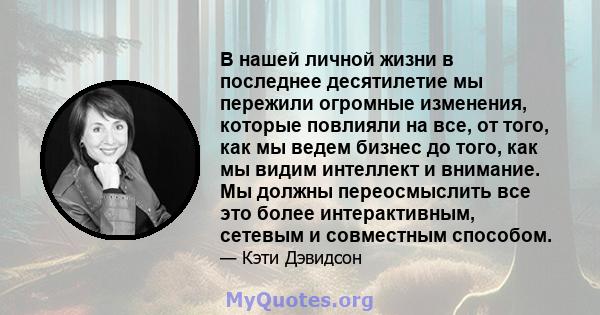 В нашей личной жизни в последнее десятилетие мы пережили огромные изменения, которые повлияли на все, от того, как мы ведем бизнес до того, как мы видим интеллект и внимание. Мы должны переосмыслить все это более