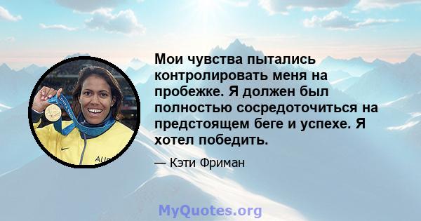 Мои чувства пытались контролировать меня на пробежке. Я должен был полностью сосредоточиться на предстоящем беге и успехе. Я хотел победить.