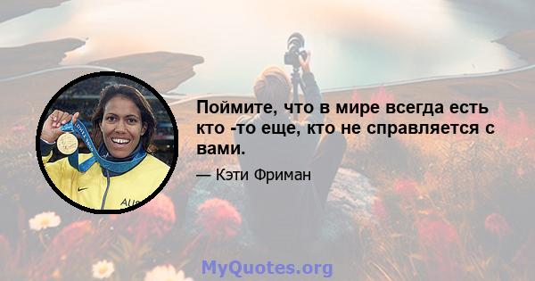 Поймите, что в мире всегда есть кто -то еще, кто не справляется с вами.