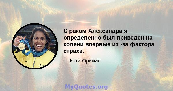 С раком Александра я определенно был приведен на колени впервые из -за фактора страха.