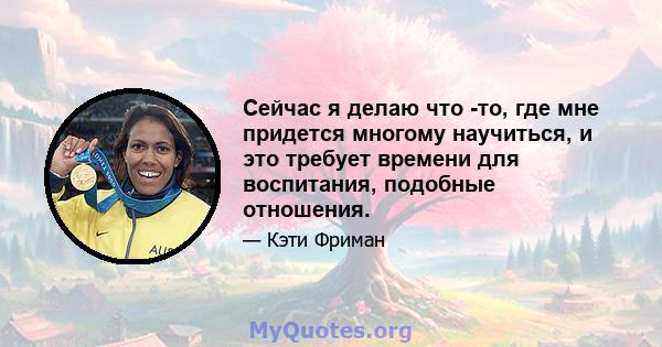 Сейчас я делаю что -то, где мне придется многому научиться, и это требует времени для воспитания, подобные отношения.