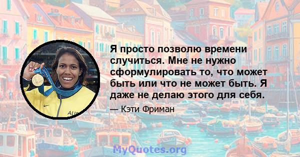 Я просто позволю времени случиться. Мне не нужно сформулировать то, что может быть или что не может быть. Я даже не делаю этого для себя.