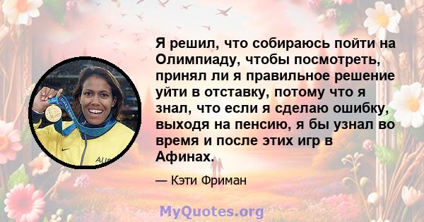 Я решил, что собираюсь пойти на Олимпиаду, чтобы посмотреть, принял ли я правильное решение уйти в отставку, потому что я знал, что если я сделаю ошибку, выходя на пенсию, я бы узнал во время и после этих игр в Афинах.