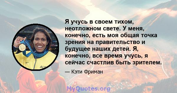 Я учусь в своем тихом, неотложном свете. У меня, конечно, есть моя общая точка зрения на правительство и будущее наших детей. Я, конечно, все время учусь, я сейчас счастлив быть зрителем.